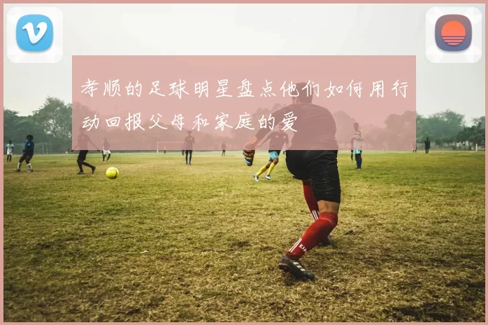 孝顺的足球明星盘点他们如何用行动回报父母和家庭的爱