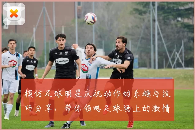 模仿足球明星庆祝动作的乐趣与技巧分享，带你领略足球场上的激情瞬间