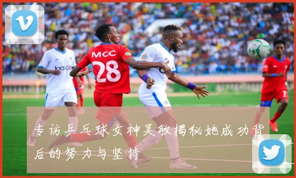 专访乒乓球女神吴敏揭秘她成功背后的努力与坚持