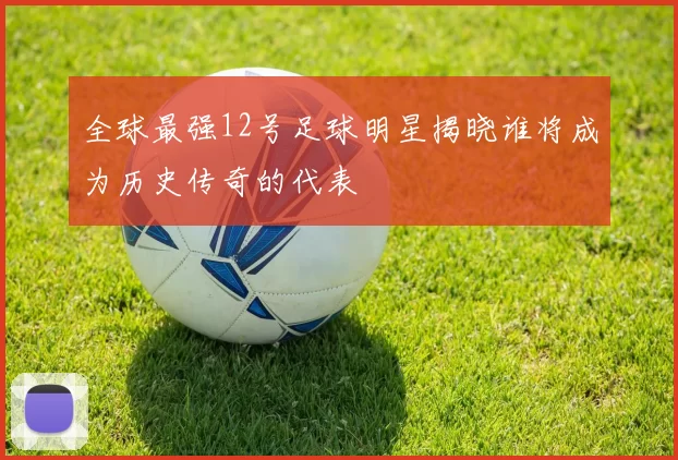 全球最强12号足球明星揭晓谁将成为历史传奇的代表
