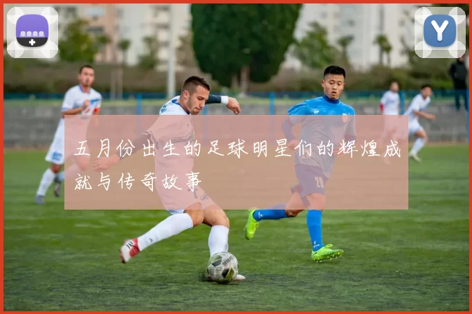 五月份出生的足球明星们的辉煌成就与传奇故事