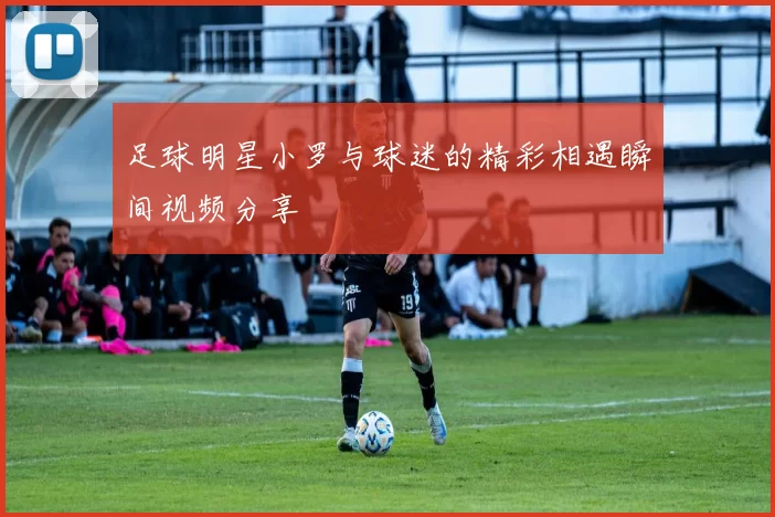 足球明星小罗与球迷的精彩相遇瞬间视频分享