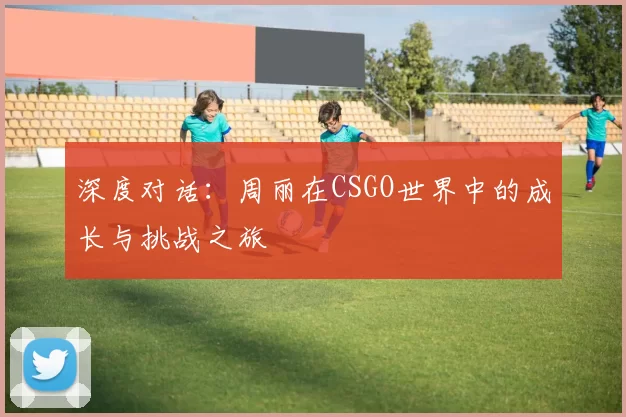 深度对话：周丽在CSGO世界中的成长与挑战之旅