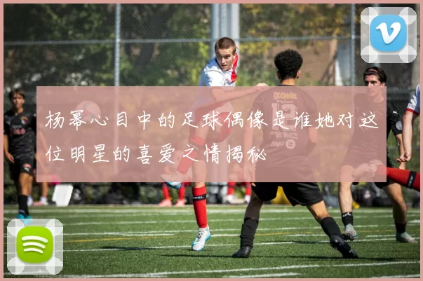 杨幂心目中的足球偶像是谁她对这位明星的喜爱之情揭秘