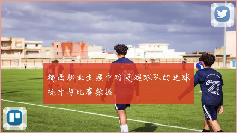 梅西职业生涯中对英超球队的进球统计与比赛数据