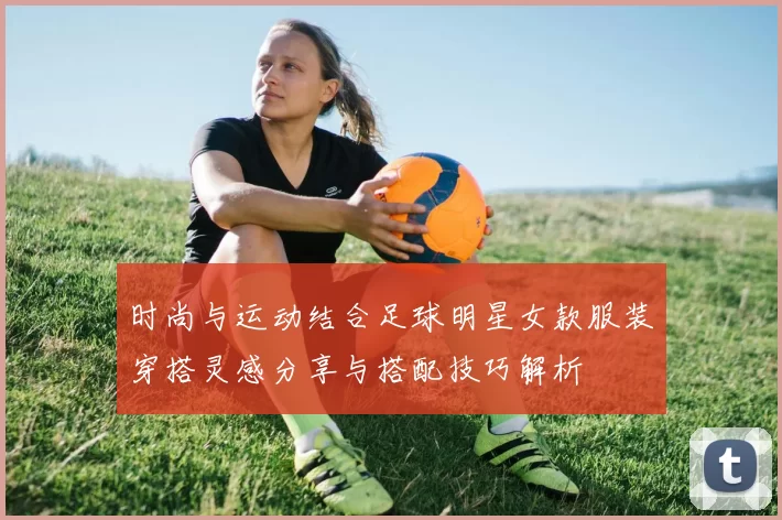 时尚与运动结合足球明星女款服装穿搭灵感分享与搭配技巧解析