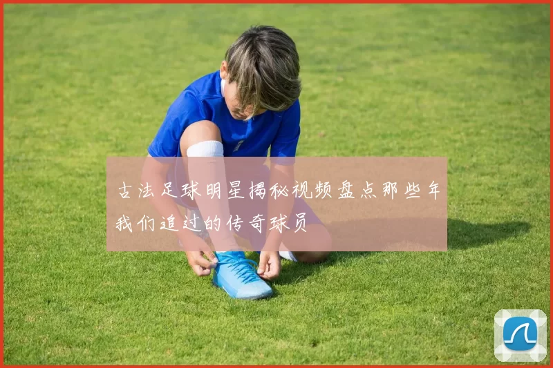 古法足球明星揭秘视频盘点那些年我们追过的传奇球员
