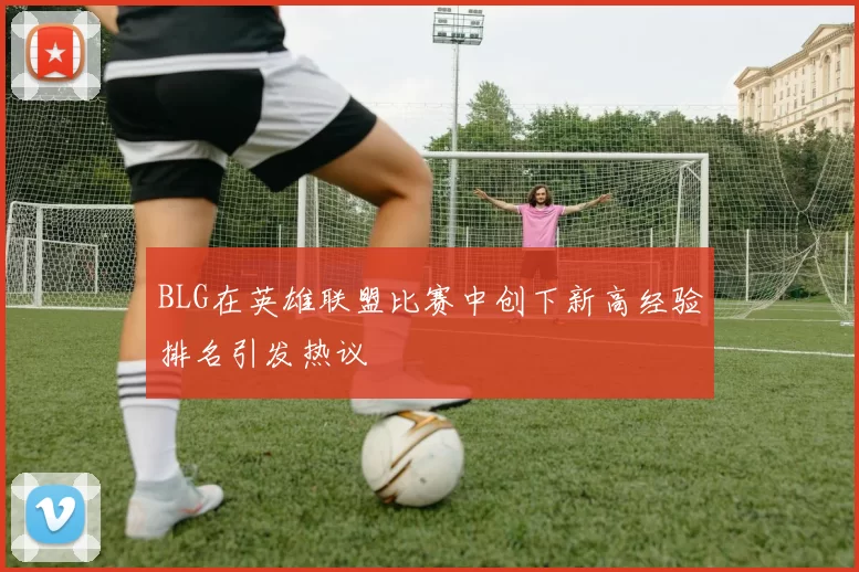 BLG在英雄联盟比赛中创下新高经验排名引发热议