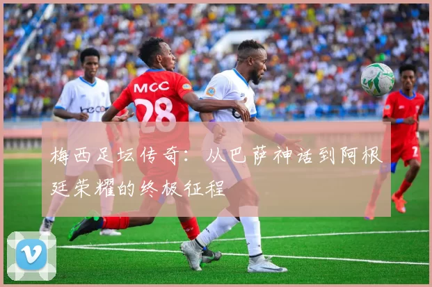 梅西足坛传奇：从巴萨神话到阿根廷荣耀的终极征程
