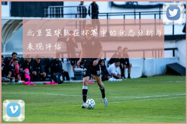 北京篮球队在杯赛中的状态分析与表现评估