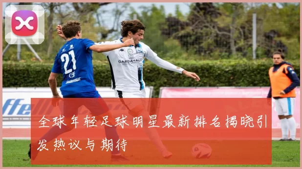 全球年轻足球明星最新排名揭晓引发热议与期待
