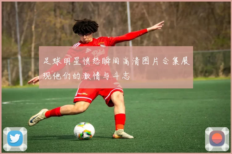 足球明星愤怒瞬间高清图片合集展现他们的激情与斗志