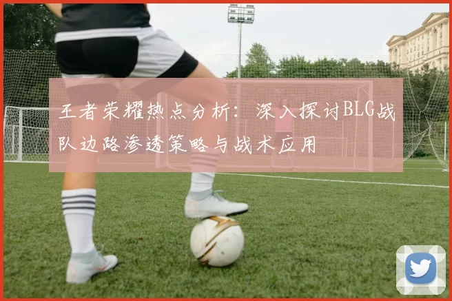 王者荣耀热点分析：深入探讨BLG战队边路渗透策略与战术应用