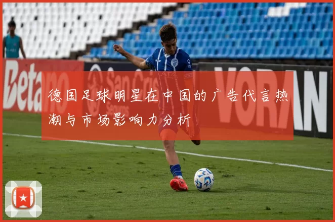德国足球明星在中国的广告代言热潮与市场影响力分析