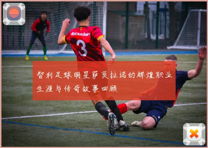 智利足球明星萨莫拉诺的辉煌职业生涯与传奇故事回顾
