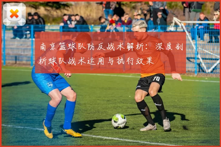 南京篮球队防反战术解析：深度剖析球队战术运用与执行效果