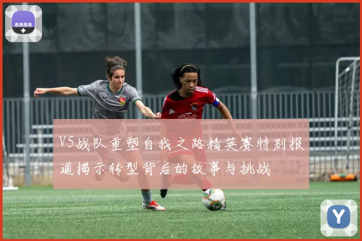 V5战队重塑自我之路精英赛特别报道揭示转型背后的故事与挑战