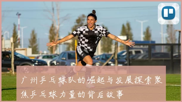 广州乒乓球队的崛起与发展探索聚焦乒乓球力量的背后故事