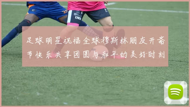 足球明星祝福全球穆斯林朋友开斋节快乐共享团圆与和平的美好时刻