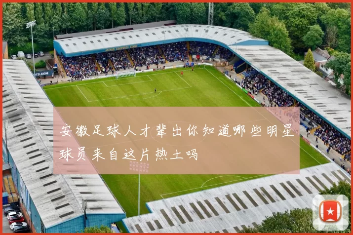 安徽足球人才辈出你知道哪些明星球员来自这片热土吗