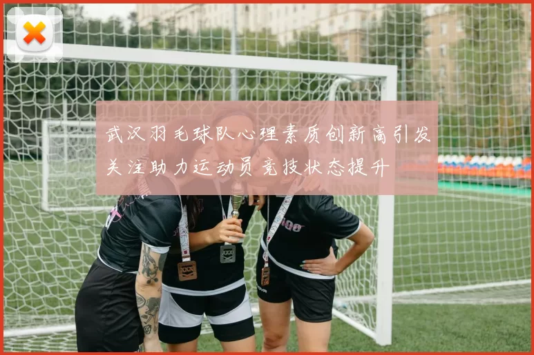 武汉羽毛球队心理素质创新高引发关注助力运动员竞技状态提升