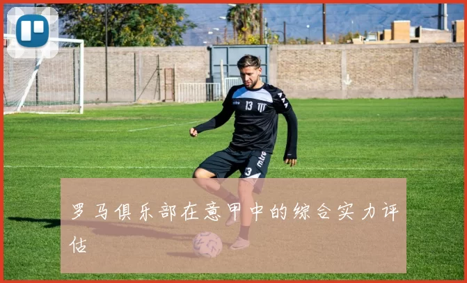 罗马俱乐部在意甲中的综合实力评估