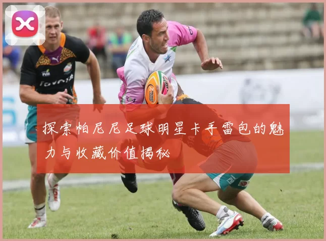 探索帕尼尼足球明星卡手雷包的魅力与收藏价值揭秘