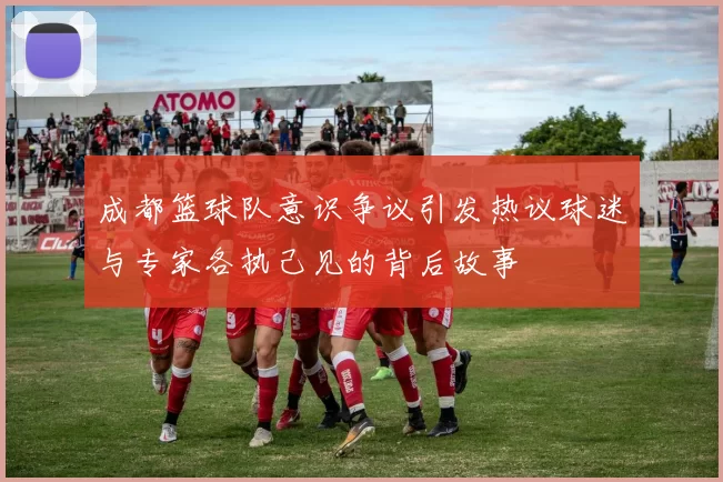 成都篮球队意识争议引发热议球迷与专家各执己见的背后故事