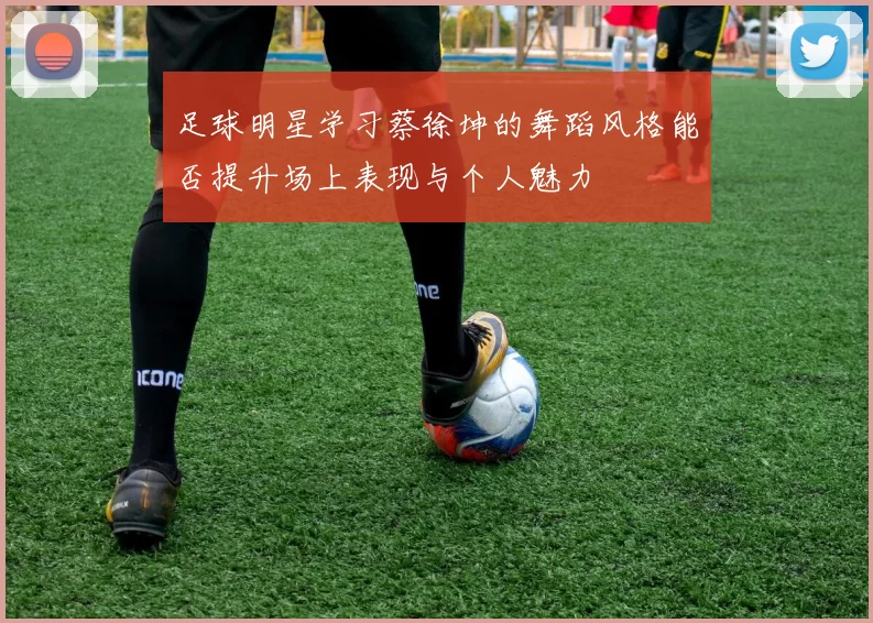 足球明星学习蔡徐坤的舞蹈风格能否提升场上表现与个人魅力