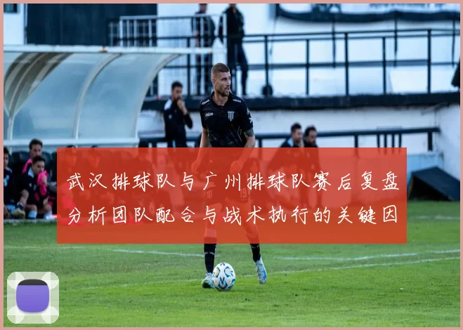 武汉排球队与广州排球队赛后复盘分析团队配合与战术执行的关键因素