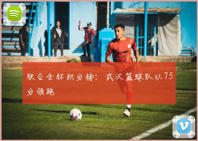 联合会杯积分榜：武汉篮球队以75分领跑