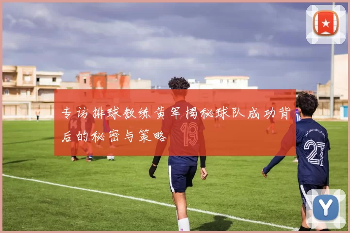 专访排球教练黄军揭秘球队成功背后的秘密与策略