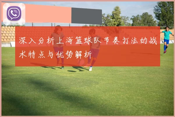 深入分析上海篮球队节奏打法的战术特点与优势解析