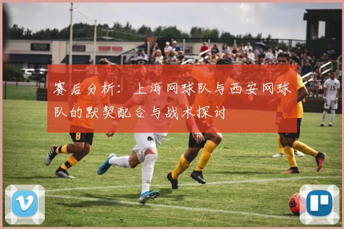 赛后分析：上海网球队与西安网球队的默契配合与战术探讨