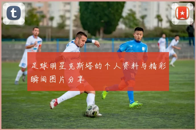足球明星克斯塔的个人资料与精彩瞬间图片分享