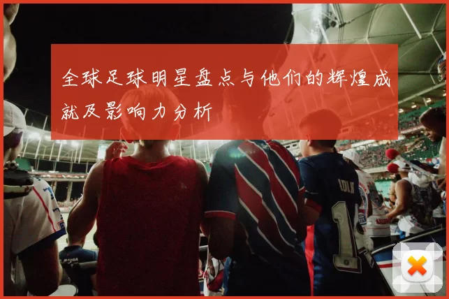 全球足球明星盘点与他们的辉煌成就及影响力分析