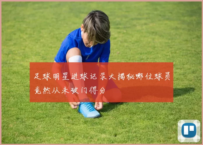 足球明星进球记录大揭秘哪位球员竟然从未破门得分