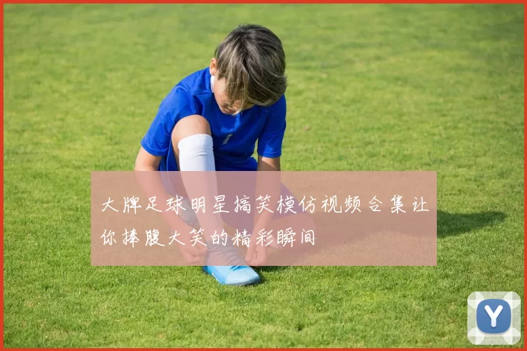 大牌足球明星搞笑模仿视频合集让你捧腹大笑的精彩瞬间