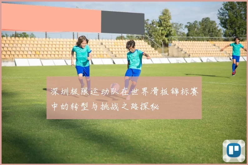 深圳极限运动队在世界滑板锦标赛中的转型与挑战之路探秘