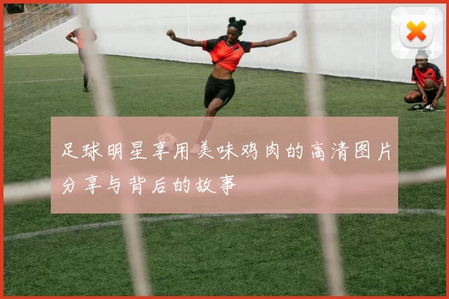 足球明星享用美味鸡肉的高清图片分享与背后的故事