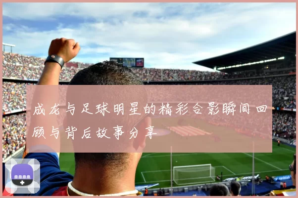 成龙与足球明星的精彩合影瞬间回顾与背后故事分享
