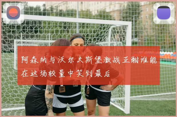 阿森纳与沃尔夫斯堡激战正酣谁能在这场较量中笑到最后