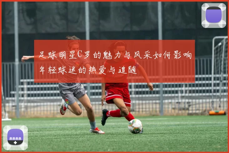 足球明星C罗的魅力与风采如何影响年轻球迷的热爱与追随