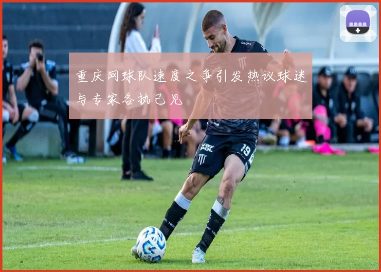 重庆网球队速度之争引发热议球迷与专家各执己见