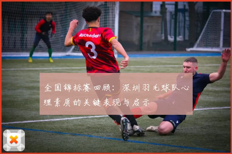 全国锦标赛回顾：深圳羽毛球队心理素质的关键表现与启示