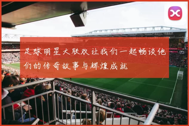 足球明星大联欢让我们一起畅谈他们的传奇故事与辉煌成就