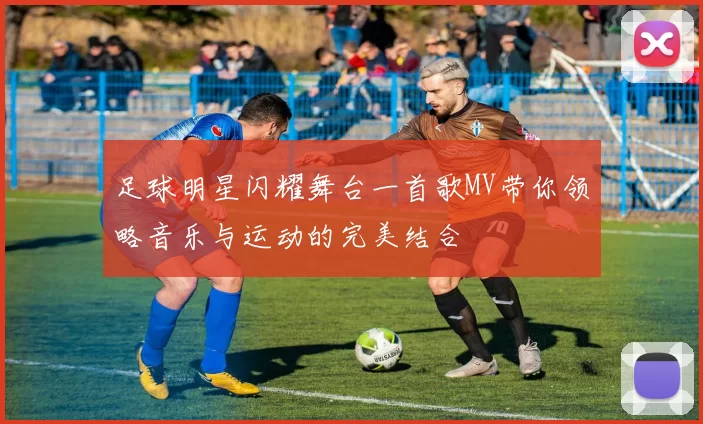 足球明星闪耀舞台一首歌MV带你领略音乐与运动的完美结合