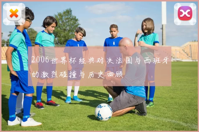 2006世界杯经典对决法国与西班牙的激烈碰撞与历史回顾