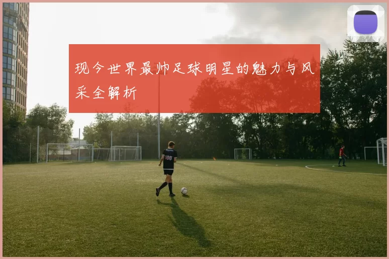现今世界最帅足球明星的魅力与风采全解析