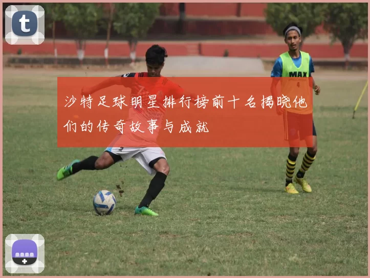 沙特足球明星排行榜前十名揭晓他们的传奇故事与成就